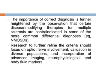  The importance of correct diagnosis is further
heightened by the observation that certain
disease-modifying therapies for multiple
sclerosis are contraindicated in some of the
more common differential diagnoses (eg,
NMOSDs).
 Research to further refine the criteria should
focus on optic nerve involvement, validation in
diverse populations, and incorporation of
advanced imaging, neurophysiological, and
body fluid markers.
 