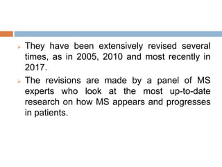  They have been extensively revised several
times, as in 2005, 2010 and most recently in
2017.
 The revisions are made by a panel of MS
experts who look at the most up-to-date
research on how MS appears and progresses
in patients.
 