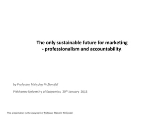 The only sustainable future for marketing
                              - professionalism and accountability




     by Professor Malcolm McDonald

     Plekhanov University of Economics 29th January 2013




This presentation is the copyright of Professor Malcolm McDonald
 