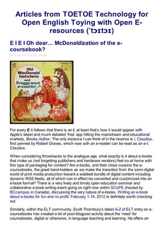 Articles from TOETOE Technology for
    Open English Toying with Open E-
              resources (ˈtɔɪtɔɪ)
E I E I Oh dear… McDonaldization of the e-
coursebook?
2012-02-03 11:02:15 admin




For every E it follows that there is an I, at least that’s how it would appear with
Apple’s latest and much debated ‘free’ app hitting the mainstream and educational
markets, iBooks Author. The only instance I can think of in the reverse is I, Claudius,
first penned by Robert Graves, which now with an e-reader can be read as an e-I,
Claudius.

When considering throwbacks to the analogue age, what exactly is it about e-books
that make us (not forgetting publishers and hardware vendors) feel so at home with
this type of packaging for content? Are e-books, and their close cousins the e-
coursebooks, the great hand-holders as we make the transition from the semi-digital
world of print media production toward a webbed bundle of digital content including
dynamic RSS feeds, all of which can in effect be converted and customized into an
e-book format? There is a very lively and timely open education seminar and
collaborative e-book writing event going on right now within SCoPE (hosted by
BCcampus in Canada), discussing the very nature of e-books. Writing an e-book
about e-books for fun and no profit: February 1-14, 2012 is definitely worth checking
out.

Similarly, within the ELT community, Scott Thornbury’s latest A-Z of ELT entry on e-
coursebooks has created a lot of post-blogpost activity about the ‘need’ for
coursebooks, digital or otherwise, in language teaching and learning. He offers an
 