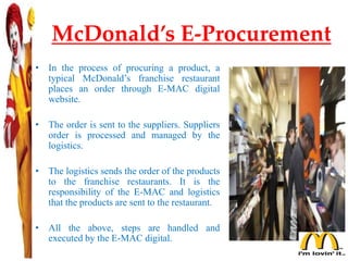 McDonald’s E-Procurement
• In the process of procuring a product, a
typical McDonald’s franchise restaurant
places an order through E-MAC digital
website.
• The order is sent to the suppliers. Suppliers
order is processed and managed by the
logistics.
• The logistics sends the order of the products
to the franchise restaurants. It is the
responsibility of the E-MAC and logistics
that the products are sent to the restaurant.
• All the above, steps are handled and
executed by the E-MAC digital.
 
