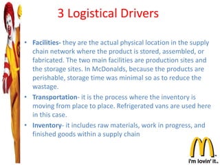 3 Logistical Drivers
• Facilities- they are the actual physical location in the supply
chain network where the product is stored, assembled, or
fabricated. The two main facilities are production sites and
the storage sites. In McDonalds, because the products are
perishable, storage time was minimal so as to reduce the
wastage.
• Transportation- it is the process where the inventory is
moving from place to place. Refrigerated vans are used here
in this case.
• Inventory- it includes raw materials, work in progress, and
finished goods within a supply chain
 