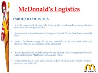 McDonald’s Logistics
INBOUND LOGISTICS
• It is the movement of materials from suppliers and vendors into production
processes and storage facilities.
• Based on the demand forecast, Manager orders the Venus Distributors on daily
basis.
• Venus Distributors stores all the raw materials, in its own cold stores and
delivers only one-day material to the restaurant.
• It also received the DQMP (Distribution, Quality, and Management Process)
Certification from McDonalds USAAudit Team.
• Some branch has its own cold storage facility, which is used to store the daily-
procured raw material.
 