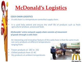 McDonald’s Logistics
COLD CHAIN LOGISTICS
• A cold chain is a temperature-controlled supply chain.
• It is used help extend and ensure the shelf life of products such as fresh
agricultural produce, processed food.
McDonalds’ entire network supply-chain consists of movement
of goods through a cold chain
An interesting and innovative feature of this cold chain is that the same truck
can carry products at different temperatures
ranging from:
• Frozen products at -18C to -25C
• Chilled products from 1C-4C
• Dry products at ambient temperatures
 