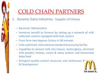 COLD CHAIN PARTNERS
1. Dynamic Dairy Industries - Supplier of Cheese
– Baramati, Maharashtra
– Immense benefit to farmers by setting up a network of milk
collection centres equipped with bulk coolers
– From farm two degrees Celsius in 90 minutes
– Fully automatic international standard processing facility
– Capability to convert milk into cheese, butter/ghee, skimmed
milk powder, lactose, casein & whey protein and humanized
baby food
– Stringent quality control measures and continuous Research
& Development
21
 