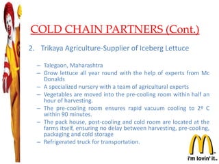 COLD CHAIN PARTNERS (Cont.)
2. Trikaya Agriculture-Supplier of Iceberg Lettuce
– Talegaon, Maharashtra
– Grow lettuce all year round with the help of experts from Mc
Donalds
– A specialized nursery with a team of agricultural experts
– Vegetables are moved into the pre-cooling room within half an
hour of harvesting.
– The pre-cooling room ensures rapid vacuum cooling to 2º C
within 90 minutes.
– The pack house, post-cooling and cold room are located at the
farms itself, ensuring no delay between harvesting, pre-cooling,
packaging and cold storage
– Refrigerated truck for transportation.
22
 