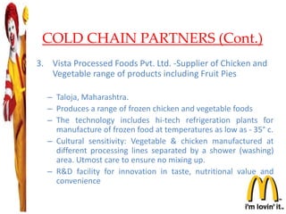 COLD CHAIN PARTNERS (Cont.)
3. Vista Processed Foods Pvt. Ltd. -Supplier of Chicken and
Vegetable range of products including Fruit Pies
– Taloja, Maharashtra.
– Produces a range of frozen chicken and vegetable foods
– The technology includes hi-tech refrigeration plants for
manufacture of frozen food at temperatures as low as - 35° c.
– Cultural sensitivity: Vegetable & chicken manufactured at
different processing lines separated by a shower (washing)
area. Utmost care to ensure no mixing up.
– R&D facility for innovation in taste, nutritional value and
convenience
23
 