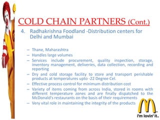 COLD CHAIN PARTNERS (Cont.)
4. Radhakrishna Foodland -Distribution centers for
Delhi and Mumbai
– Thane, Maharashtra
– Handles large volumes
– Services include procurement, quality inspection, storage,
inventory management, deliveries, data collection, recording and
reporting
– Dry and cold storage facility to store and transport perishable
products at temperatures upto -22 Degree Cel.
– Effective process control for minimum distribution cost
– Variety of items coming from across India, stored in rooms with
different temperature zones and are finally dispatched to the
McDonald's restaurants on the basis of their requirements
– Very vital role in maintaining the integrity of the products
24
 