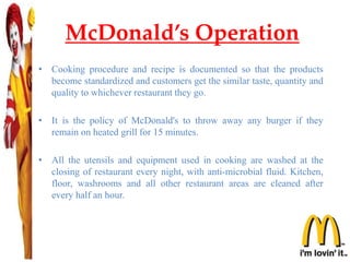 McDonald’s Operation
• Cooking procedure and recipe is documented so that the products
become standardized and customers get the similar taste, quantity and
quality to whichever restaurant they go.
• It is the policy of McDonald's to throw away any burger if they
remain on heated grill for 15 minutes.
• All the utensils and equipment used in cooking are washed at the
closing of restaurant every night, with anti-microbial fluid. Kitchen,
floor, washrooms and all other restaurant areas are cleaned after
every half an hour.
 
