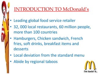 INTRODUCTION TO McDonald's
• Leading global food service retailer
• 32, 000 local restaurants, 60 million people,
more than 100 countries
• Hamburgers, Chicken sandwich, French
fries, soft drinks, breakfast items and
desserts
• Local deviation from the standard menu
• Abide by regional taboos
3
 