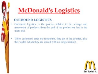 McDonald’s Logistics
OUTBOUND LOGISTICS
• Outbound logistics is the process related to the storage and
movement of products from the end of the production line to the
users end.
• When customers enter the restaurant, they go to the counter, give
their order, which they are served within a single minute.
 