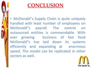 CONCLUSION
• McDonald‟s Supply Chain is quite uniquely
handled with least number of employees on
McDonald‟s payroll. The control on
outsourced entities is commendable. With
ever growing business of fast food
McDonald‟s has laid down its systems
efficiently and expanding at enormous
speed. The model can be replicated in other
sectors as well.
 