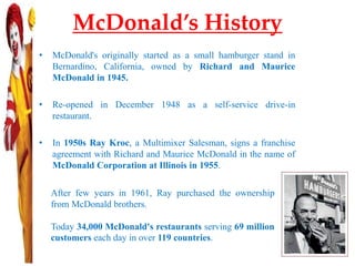 McDonald’s History
• McDonald's originally started as a small hamburger stand in
Bernardino, California, owned by Richard and Maurice
McDonald in 1945.
• Re-opened in December 1948 as a self-service drive-in
restaurant.
• In 1950s Ray Kroc, a Multimixer Salesman, signs a franchise
agreement with Richard and Maurice McDonald in the name of
McDonald Corporation at Illinois in 1955.
After few years in 1961, Ray purchased the ownership
from McDonald brothers.
Today 34,000 McDonald's restaurants serving 69 million
customers each day in over 119 countries.
 