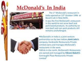 McDonald’s In India
 The 1st McDonald's restaurant in
India opened on 13th October 1996 at
Basant Lok in New Delhi.
 It was the first McDonald's restaurant
in the world to not serve beef and
pork based products. Its authority on
non-beef and non-pork products still
remains unchallenged.
McDonald's in India is a joint-venture
partnership run by two Indians,Amit Jatia’s
company, Hardcastle Restaurants Private
Limited owns and manages McDonald's
restaurants in the west.
While in the north, McDonald's Restaurants
are owned and managed by Vikram Bakshi’s
Connaught Plaza Restaurants Private
Limited"
 