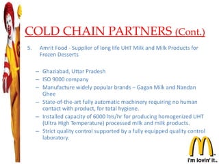 COLD CHAIN PARTNERS (Cont.)
5. Amrit Food - Supplier of long life UHT Milk and Milk Products for
Frozen Desserts
– Ghaziabad, Uttar Pradesh
– ISO 9000 company
– Manufacture widely popular brands – Gagan Milk and Nandan
Ghee
– State-of-the-art fully automatic machinery requiring no human
contact with product, for total hygiene.
– Installed capacity of 6000 ltrs/hr for producing homogenized UHT
(Ultra High Temperature) processed milk and milk products.
– Strict quality control supported by a fully equipped quality control
laboratory.
25
 