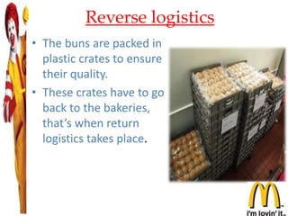 Reverse logistics
• The buns are packed in
plastic crates to ensure
their quality.
• These crates have to go
back to the bakeries,
that’s when return
logistics takes place.
 