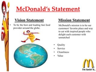 McDonald’s Statement
Vision Statement
• To be the best and leading fast food
provider around the globe.
Mission Statement
McDonald's mission is to be our
customers' favorite place and way
to eat with inspired people who
delight each customer with
unmatched
• Quality
• Service
• Cleanliness
• Value
 