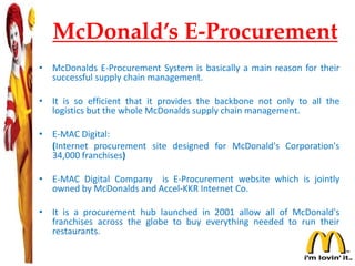 McDonald’s E-Procurement
• McDonalds E-Procurement System is basically a main reason for their
successful supply chain management.
• It is so efficient that it provides the backbone not only to all the
logistics but the whole McDonalds supply chain management.
• E-MAC Digital:
(Internet procurement site designed for McDonald's Corporation's
34,000 franchises)
• E-MAC Digital Company is E-Procurement website which is jointly
owned by McDonalds and Accel-KKR Internet Co.
• It is a procurement hub launched in 2001 allow all of McDonald's
franchises across the globe to buy everything needed to run their
restaurants.
 