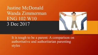 Justine McDonald
Wanda Zimmerman
ENG 102 W10
3 Dec 2017
It is tough to be a parent: A comparison on
authoritative and authoritarian parenting
styles
 