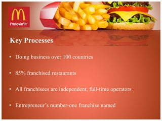 Key Processes 
• Doing business over 100 countries 
• 85% franchised restaurants 
• All franchisees are independent, full-time operators 
• Entrepreneur’s number-one franchise named 
 