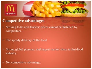 Competitive advantages 
• Striving to be cost leaders: prices cannot be matched by 
competitors. 
• The speedy delivery of the food. 
• Strong global presence and largest market share in fast-food 
industry. 
• Net competitive advantage. 
 