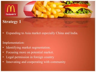 Strategy 1 
• Expanding to Asia market especially China and India. 
Implementation: 
• Identifying market segmentation. 
• Focusing more on potential market. 
• Legal permission in foreign country 
• Innovating and cooperating with community 
 