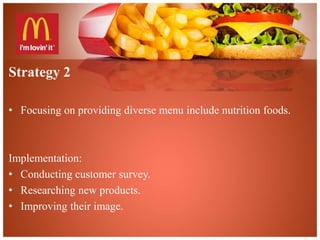 Strategy 2 
• Focusing on providing diverse menu include nutrition foods. 
Implementation: 
• Conducting customer survey. 
• Researching new products. 
• Improving their image. 
 