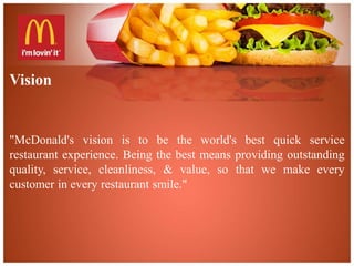 Vision 
"McDonald's vision is to be the world's best quick service 
restaurant experience. Being the best means providing outstanding 
quality, service, cleanliness, & value, so that we make every 
customer in every restaurant smile." 
 