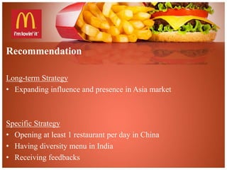Recommendation 
Long-term Strategy 
• Expanding influence and presence in Asia market 
Specific Strategy 
• Opening at least 1 restaurant per day in China 
• Having diversity menu in India 
• Receiving feedbacks 
 