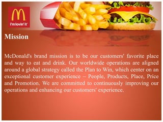 Mission 
McDonald's brand mission is to be our customers' favorite place 
and way to eat and drink. Our worldwide operations are aligned 
around a global strategy called the Plan to Win, which center on an 
exceptional customer experience – People, Products, Place, Price 
and Promotion. We are committed to continuously improving our 
operations and enhancing our customers' experience. 
 