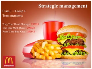 Strategic management 
Class 1 – Group 4 
Team members: 
Tong Tran Thanh Phuong – 295920 
Tran Huu Minh Quan – 295923 
Pham Chau Bao Khoa - 295916 
 