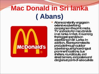 Mac Donald in Sri lanka ( Abans) Abans constantly engages in extensive advertising campaigns in the print media, TV and radio for mac donalds in sri lanka. In fact, it is among the biggest spenders on advertising in Sri Lanka. In addition, Abans promotes its products through outdoor advertising using hoardings at prominent locations, bus shelters, roundabouts, and street banners, and posters and danglers at point-of-sale outlets 