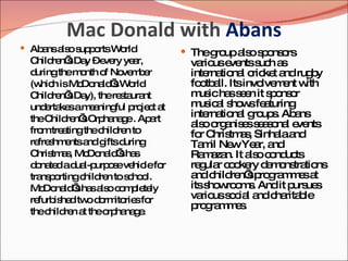 Mac Donald with  Abans Abans also supports World Children’s Day – every year, during the month of November (which is McDonald’s World Children’s Day), the restaurant undertakes a meaningful project at the Children’s Orphanage . Apart from treating the children to refreshments and gifts during Christmas, McDonald’s has donated a dual-purpose vehicle for transporting children to school. McDonald’s has also completely refurbished two dormitories for the children at the orphanage. The group also sponsors various events such as international cricket and rugby football. Its involvement with music has seen it sponsor musical shows featuring international groups. Abans also organises seasonal events for Christmas, Sinhala and Tamil New Year, and Ramazan. It also conducts regular cookery demonstrations and children’s programmes at its showrooms. And it pursues various social and charitable programmes. 