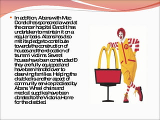 In addition, Abans with Mac Donald has sponsored a ward at the cancer hospital – and it has undertaken to maintain it on a regular basis. Abans has also met its pledge to contribute towards the construction of houses and the relocation of tsunami victims. Several houses have been constructed – they are fully equipped and have been handed over to deserving families. Helping the disabled is another aspect of community service practised by Abans. Wheel chairs and medical supplies have been donated to the Victoria Home for the disabled. 