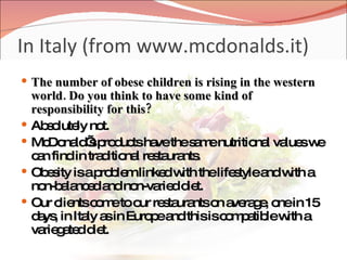 In Italy (from www.mcdonalds.it) The number of obese children is rising in the western world. Do you think to have some kind of responsibility for this? Absolutely not. McDonald’s products have the same nutritional values we can find in traditional restaurants. Obesity is a problem linked with the lifestyle and with a non-balanced and non-varied diet. Our clients come to our restaurants on average, one in 15 days, in Italy as in Europe and this is compatible with a variegated diet. 