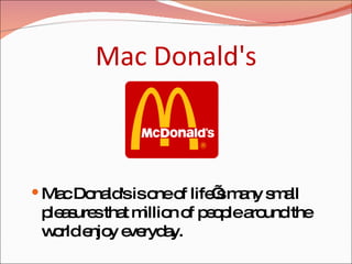 Mac Donald's Mac Donald's is one of life’s many small pleasures that million of people around the world enjoy everyday. 