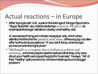 Actual reactions – in Europe After trying to sell U.K. auds on the failings of Morgan Spurlock's "Super Size Me" doc, McDonald's has  retooled its PR efforts  to emphasize the larger debate on obesity and healthy diet. A new series of tongue-in-cheek newspaper ads, which draw attention to the chain's  expanded salad menu , offers a quipy counter-offer to the doc's accusations: "If you don't fancy a hamburger, you've come to the right place." " McDonald's is a company that is brilliant at publicity and marketing , and what people need to realize is that they only care about your health as long as it's good for business," he says. "All of their 'healthy' options are only window dressing around a bigger problem." 