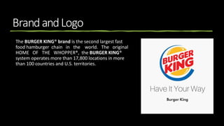 BrandandLogo
The BURGER KING® brand is the second largest fast
food hamburger chain in the world. The original
HOME OF THE WHOPPER®, the BURGER KING®
system operates more than 17,800 locations in more
than 100 countries and U.S. territories.
 