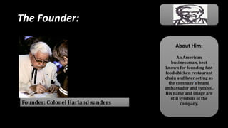 The Founder:
Founder: Colonel Harland sanders
About Him:
An American
businessman, best
known for founding fast
food chicken restaurant
chain and later acting as
the company’s brand
ambassador and symbol.
His name and image are
still symbols of the
company.
 