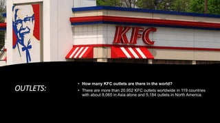OUTLETS:
• How many KFC outlets are there in the world?
• There are more than 20,952 KFC outlets worldwide in 119 countries
with about 8,065 in Asia alone and 5,184 outlets in North America.
 