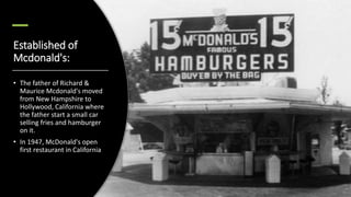 Established of
Mcdonald's:
• The father of Richard &
Maurice Mcdonald's moved
from New Hampshire to
Hollywood, California where
the father start a small car
selling fries and hamburger
on it.
• In 1947, McDonald's open
first restaurant in California
 