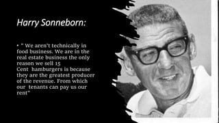 Harry Sonneborn:
• " We aren't technically in
food business. We are in the
real estate business the only
reason we sell 15
Cent hamburgers is because
they are the greatest producer
of the revenue. From which
our tenants can pay us our
rent"
 