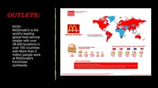 NOW;
McDonald’s is the
world’s leading
global food service
retailer with over
38,000 locations in
over 100 countries
with More than 2
million people work
at McDonald's
franchises
worldwide.
OUTLETS:
 