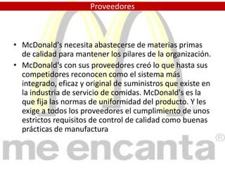 Tenemos pizzerías ( Pizza Hot, Domino´s Pizza ...), pero ofrecen productos, en parte, diferentes a los que ofrece McDonald's y aunque son competidores no suponen la misma amenaza que BurgerKing, Kentucky FriedChicken, etc. que trabajan en el mismo sector.ProveedoresMcDonald's necesita abastecerse de materias primas de calidad para mantener los pilares de la organización.