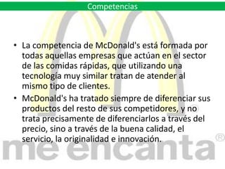 McDonald's ha tratado siempre de diferenciar sus productos del resto de sus competidores, y no trata precisamente de diferenciarlos a través del precio, sino a través de la buena calidad, el servicio, la originalidad e innovación.,[object Object]