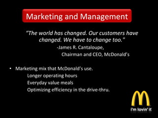 “The world has changed. Our customers have
changed. We have to change too."
-James R. Cantaloupe,
Chairman and CEO, McDonald’s
• Marketing mix that McDonald’s use.
Longer operating hours
Everyday value meals
Optimizing efficiency in the drive-thru.
Marketing and Management
 