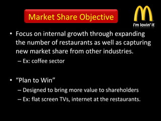 • Focus on internal growth through expanding
the number of restaurants as well as capturing
new market share from other industries.
– Ex: coffee sector
• “Plan to Win”
– Designed to bring more value to shareholders
– Ex: flat screen TVs, internet at the restaurants.
Market Share Objective
 