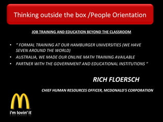 JOB TRAINING AND EDUCATION BEYOND THE CLASSROOM
 
• “ FORMAL TRAINING AT OUR HAMBURGER UNIVERSITIES (WE HAVE
SEVEN AROUND THE WORLD)
• AUSTRALIA, WE MADE OUR ONLINE MATH TRAINING AVAILABLE
• PARTNER WITH THE GOVERNMENT AND EDUCATIONAL INSTITUTIONS “
                                                   RICH FLOERSCH
 CHIEF HUMAN RESOURCES OFFICER, MCDONALD'S CORPORATION
Thinking outside the box /People Orientation
 