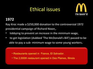 Ethical issues
1972
Ray Kroc made a $250,000 donation to the controversial 1972
presidential campaign of Richard Nixon,.
• lobbying to prevent an increase in the minimum wage,
• to get legislation (dubbed 'The McDonald's Bill') passed to be
able to pay a sub- minimum wage to some young workers.
• Restaurants opened in France, El Salvador.
• The 2,000th restaurant opened in Des Plaines, Illinois
 