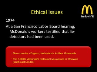 Ethical issues
1974
At a San Francisco Labor Board hearing,
McDonald's workers testified that lie-
detectors had been used.
• New countries - England, Netherlands, Antilles, Guatemala
• The 3,000th McDonald's restaurant was opened in Woolwich
(south east London)
 